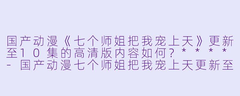 国产动漫《七个师姐把我宠上天》更新至10集的高清版内容如何?****