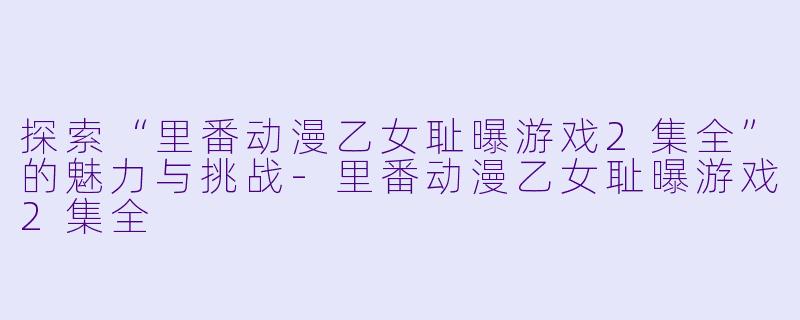 探索“里番动漫乙女耻曝游戏2集全”的魅力与挑战-里番动漫乙女耻曝游戏2集全