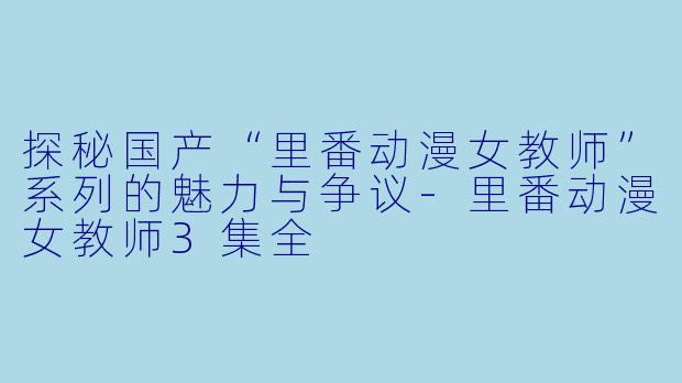 探秘国产“里番动漫女教师”系列的魅力与争议-里番动漫女教师3集全