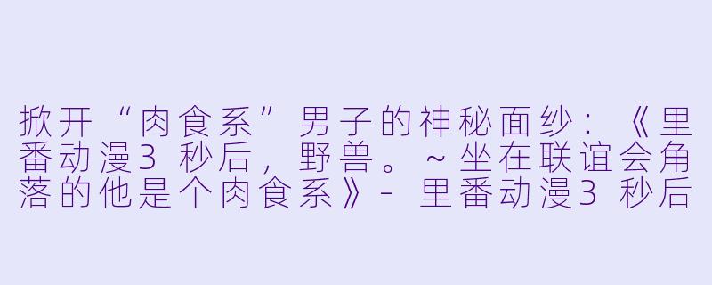 掀开“肉食系”男子的神秘面纱：《里番动漫3秒后，野兽。～坐在联谊会角落的他是个肉食系》-里番动漫3秒后，野兽。 ～坐在联谊会角落的他是个肉食系8集全
