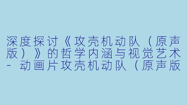 深度探讨《攻壳机动队（原声版）》的哲学内涵与视觉艺术-动画片攻壳机动队（原声版）正片
