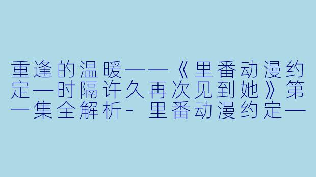 重逢的温暖——《里番动漫约定—时隔许久再次见到她》第一集全解析-里番动漫约定—时隔许久再次见到她1集全
