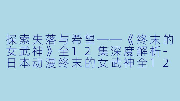 探索失落与希望——《终末的女武神》全12集深度解析-日本动漫终末的女武神全12集