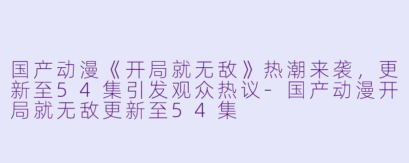 国产动漫《开局就无敌》热潮来袭，更新至54集引发观众热议-国产动漫开局就无敌更新至54集