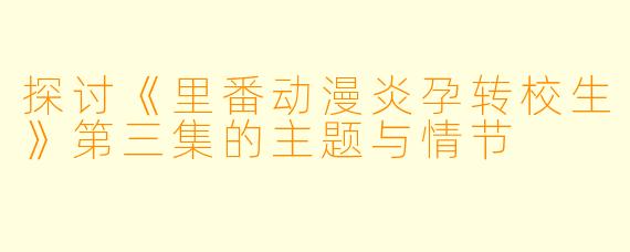 探讨《里番动漫炎孕转校生》第三集的主题与情节