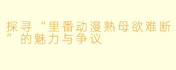 探寻“里番动漫熟母欲难断”的魅力与争议