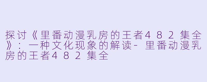 探讨《里番动漫乳房的王者482集全》：一种文化现象的解读-里番动漫乳房的王者482集全