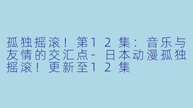 孤独摇滚！第12集：音乐与友情的交汇点-日本动漫孤独摇滚！更新至12集