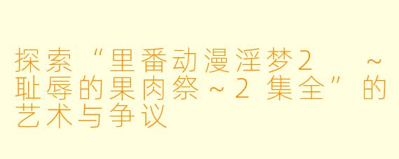 探索“里番动漫淫梦2 ～耻辱的果肉祭～2集全”的艺术与争议