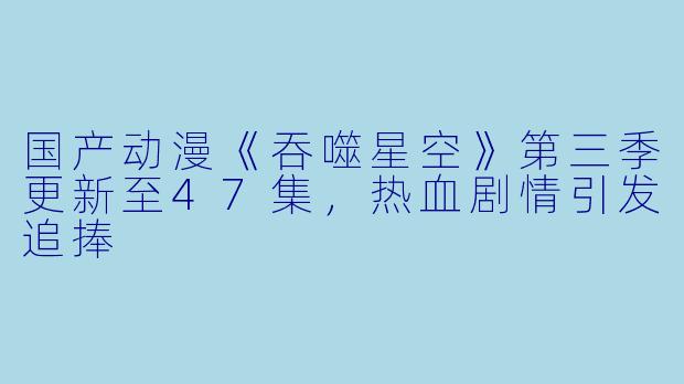 国产动漫《吞噬星空》第三季更新至47集,热血剧情引发追捧