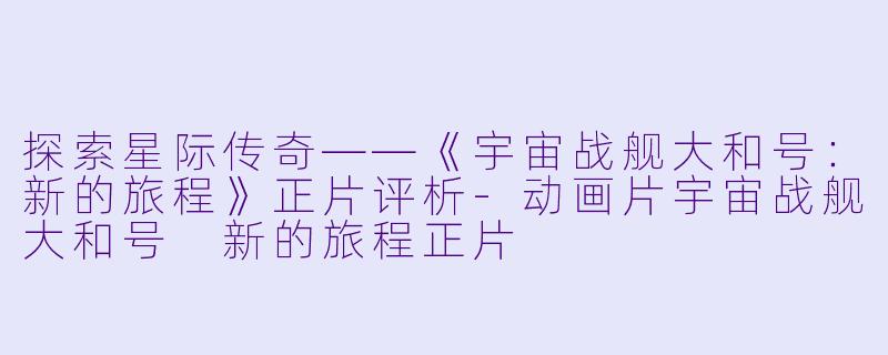 探索星际传奇——《宇宙战舰大和号：新的旅程》正片评析-动画片宇宙战舰大和号 新的旅程正片