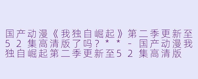 国产动漫《我独自崛起》第二季更新至52集高清版了吗？**-国产动漫我独自崛起第二季更新至52集高清版