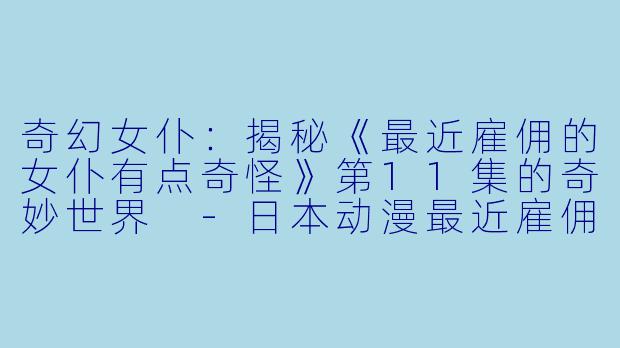 奇幻女仆：揭秘《最近雇佣的女仆有点奇怪》第11集的奇妙世界 -日本动漫最近雇佣的女仆有点奇怪更新至11集