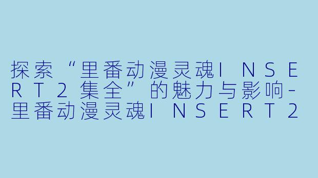 探索“里番动漫灵魂INSERT2集全”的魅力与影响-里番动漫灵魂INSERT2集全