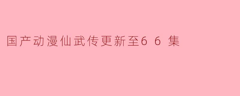 国产动漫仙武传更新至66集