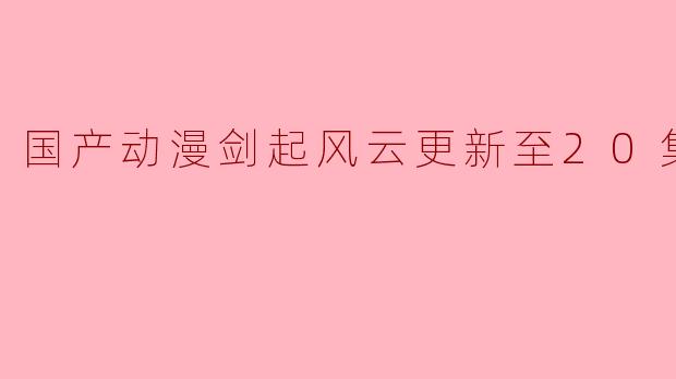国产动漫剑起风云更新至20集高清版