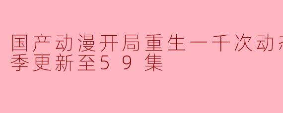 国产动漫开局重生一千次动态漫画第二季更新至59集