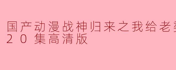 国产动漫战神归来之我给老婆当保镖全20集高清版