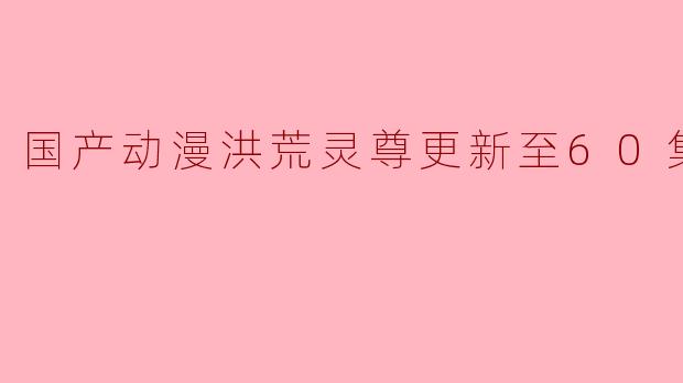 国产动漫《洪荒灵尊》更新至60集高清版,精彩不断引发热议