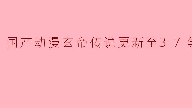 国产动漫《玄帝传说》更新至37集高清版有什么值得关注的剧情发展吗?