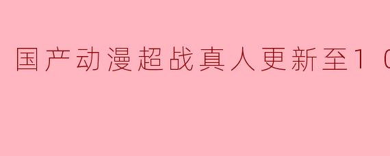 国产动漫超战真人更新至10集高清版