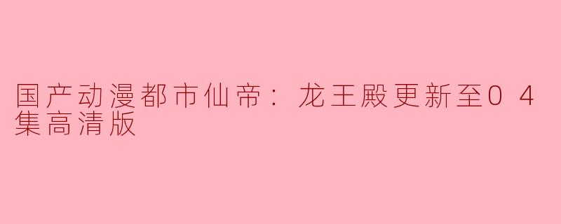 国产动漫都市仙帝：龙王殿更新至04集高清版