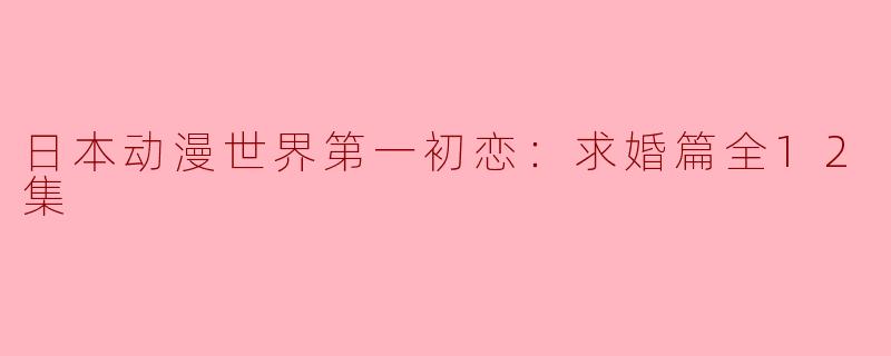 日本动漫世界第一初恋：求婚篇全12集