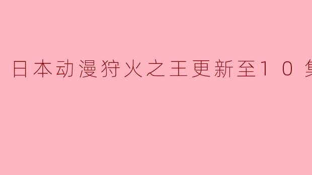 日本动漫狩火之王更新至10集