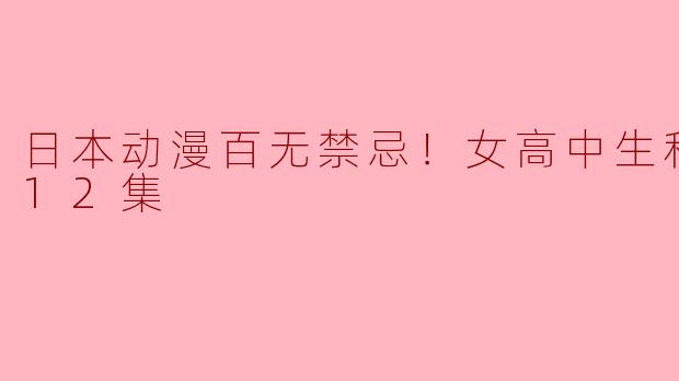 日本动漫百无禁忌！女高中生私房话全12集