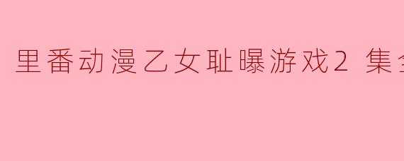 探索“里番动漫乙女耻曝游戏2集全”的魅力与挑战