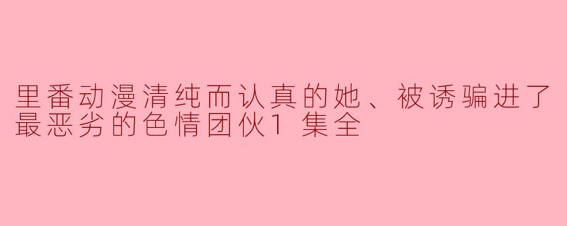里番动漫清纯而认真的她、被诱骗进了最恶劣的色情团伙1集全