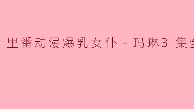 里番动漫爆乳女仆－玛琳3集全