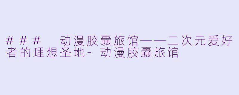 ### 动漫胶囊旅馆——二次元爱好者的理想圣地-动漫胶囊旅馆