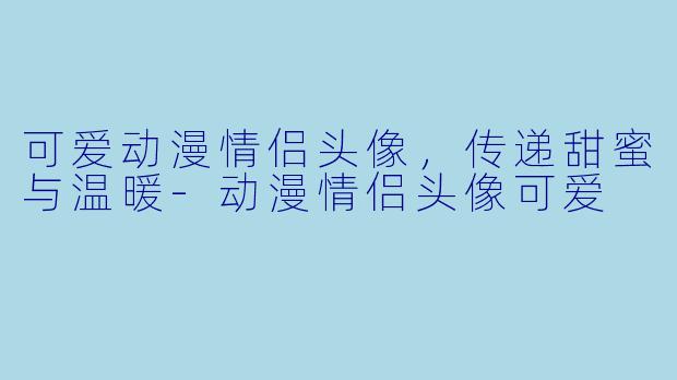 可爱动漫情侣头像,传递甜蜜与温暖