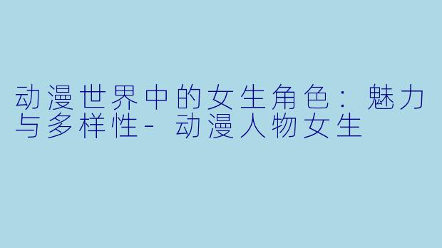 动漫世界中的女生角色：魅力与多样性-动漫人物女生