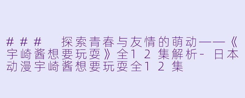 ### 探索青春与友情的萌动——《宇崎酱想要玩耍》全12集解析-日本动漫宇崎酱想要玩耍全12集