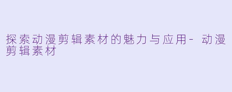 探索动漫剪辑素材的魅力与应用-动漫剪辑素材