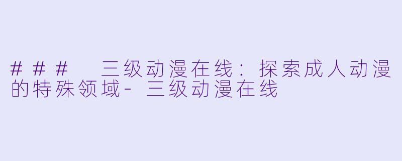 ### 三级动漫在线：探索成人动漫的特殊领域-三级动漫在线