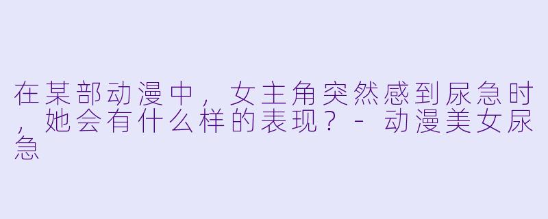 在某部动漫中,女主角突然感到尿急时,她会有什么样的表现?
