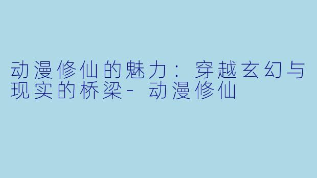 动漫修仙的魅力：穿越玄幻与现实的桥梁-动漫修仙