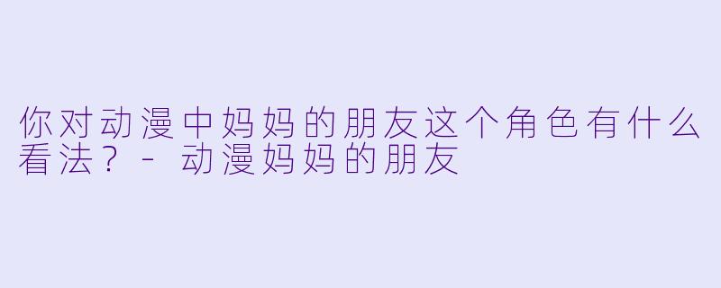 你对动漫中妈妈的朋友这个角色有什么看法?