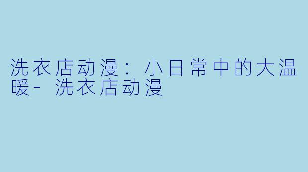 洗衣店动漫：小日常中的大温暖-洗衣店动漫