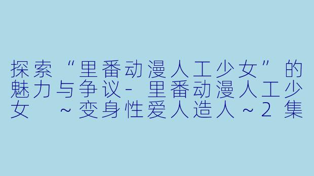 探索“里番动漫人工少女”的魅力与争议-里番动漫人工少女 ～变身性爱人造人～2集全