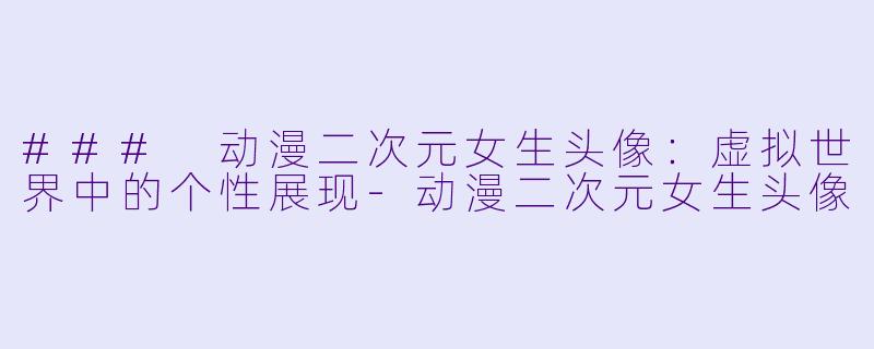 ### 动漫二次元女生头像：虚拟世界中的个性展现-动漫二次元女生头像