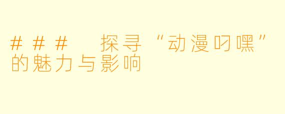 ### 探寻“动漫叼嘿”的魅力与影响