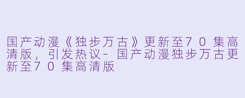 国产动漫《独步万古》更新至70集高清版，引发热议-国产动漫独步万古更新至70集高清版