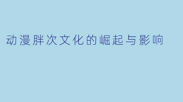 动漫胖次文化的崛起与影响