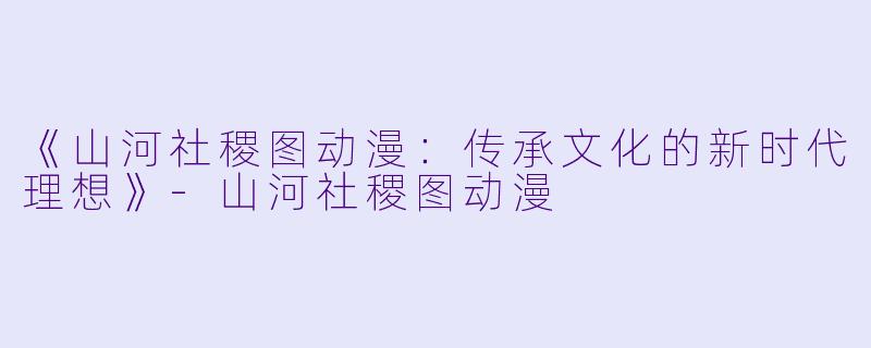 《山河社稷图动漫：传承文化的新时代理想》-山河社稷图动漫