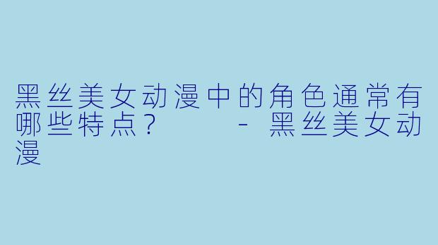 黑丝美女动漫中的角色通常有哪些特点?