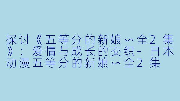 探讨《五等分的新娘∽全2集》：爱情与成长的交织-日本动漫五等分的新娘∽全2集